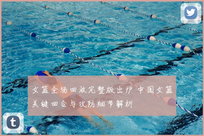 女篮全场回放完整版出炉 中国女篮关键回合与攻防细节解析